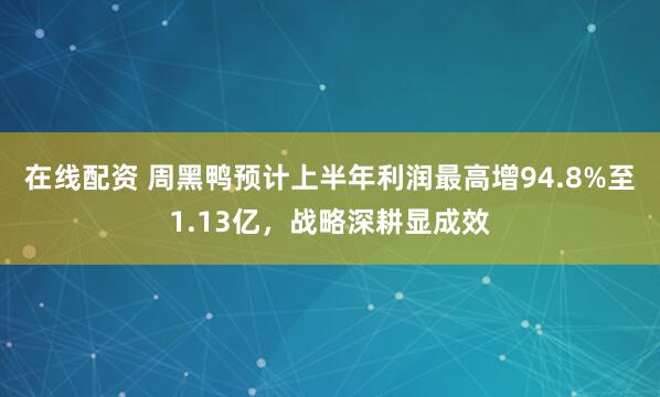 在线配资 周黑鸭预计上半年利润最高增94.8%至1.13亿，战略深耕显成效