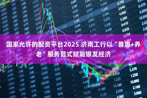 国家允许的配资平台2025 济南工行以“普惠+养老”服务范式赋能银发经济