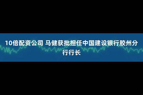 10倍配资公司 马健获批担任中国建设银行胶州分行行长