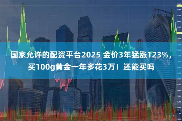国家允许的配资平台2025 金价3年猛涨123%，买100g黄金一年多花3万！还能买吗