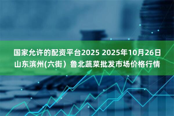 国家允许的配资平台2025 2025年10月26日山东滨州(六街）鲁北蔬菜批发市场价格行情