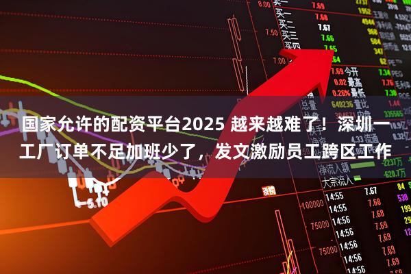 国家允许的配资平台2025 越来越难了！深圳一工厂订单不足加班少了，发文激励员工跨区工作
