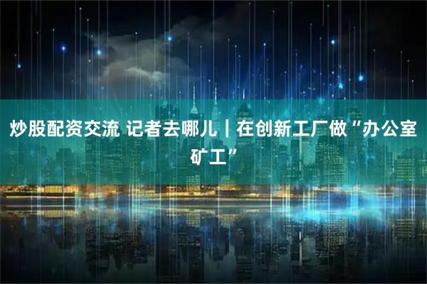 炒股配资交流 记者去哪儿｜在创新工厂做“办公室矿工”