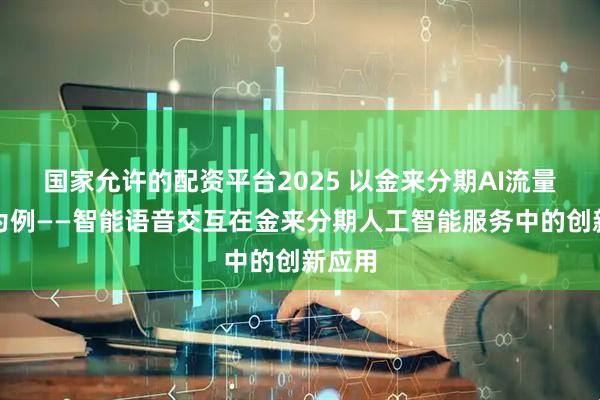国家允许的配资平台2025 以金来分期AI流量服务为例——智能语音交互在金来分期人工智能服务中的创新应用